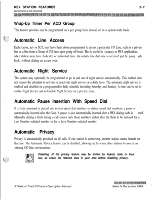 Page 33KEY STATION FEATURES
Automatic Line Access2-7Wrap-Up Timer Per ACD Group
This feature provides can be programmed on a per group basis instead of on a system-wide basis.
Automatic Line Access
Each station, key or SLT, may have their phone programmed to access a particular CO Line, such as a private
line or a line from a Group of CO lines upon going off-hook. This is useful in 
Centrex or PBX applications
when station users have dedicated or individual lines. An outside line dial tone is received just by...