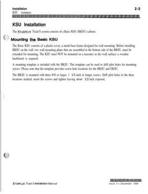 Page 337Installation
KSU Installation
2-3
KSU Installation
The STARPLUS Triad-S system consists of a Basic KSU (BKSU) cabinet,
., .I -f
c“:-?>’ Mounting the Basic KSU
The Basic KSU consists of a plastic cover, a metal base frame designed for wall mounting. Before installing
BKSU on the wall, two wall mounting plates that are assembled in the bottom side of the BKSU, must be
extended for mounting. The KSU must NOT be mounted on a masonry or dry-wall surface; a wooden
backboard is required.
A mounting template is...