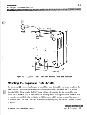 Page 339Figure 2-2: STARPLWS Triad-S Basic KSU Mounting Holes and Installation
Mounting the Expansion KSU (EKSU)
The Expansion KSU consists of a plastic cover, a metal base frame designed for wall mount installation. The
EKSIJ contains a power transformer and expansion interface board (EIB). The EKSU MUST be mounted
above the BKSU. Before installing the BKSU on the wall, the wall mounting plate that is assembled in the
bottom side of the EKSU, must be extended for wall mounting and the fastener provided with the...