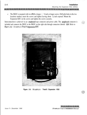 Page 3402-6Installation
Mounting the Expansion KSU (EKSU)4
The EKSU is mounted with two #lo or larger, 1 ‘/z inch or longer screws. Drill pilot holes in the two
locations marked, insert the screws and tighten leaving about 
‘/z inch exposed. Mount the
Expansion KSU on the screws and tighten the screws securely,
Interconnection is achieved via an 
amphenol type connector and power cable. The amphenol connector is
included and connects the EKSU to the BKSU on the right side through connectors labeled 
EXP. Refer...