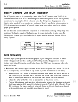Page 3422-8Installation
Battery Charging Unit (BCU) Installation
Battery Charging Unit (BCU) Installation
The BCU provides power for the system during a power failure. The BCU connects to the Triad-S via the
connector on the bottom of the BKSU. The external gel cell batteries must provide 24V DC. This is generally
accomplished by connecting two 12 volt batteries in series. The BCU provides charging current to the
batteries during normal AC power operation at a maximum of about 0.5 amp. During battery operation,...