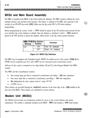 Page 3442-10Installation
BKSU and Main Board Assembly
BKSU and Main Board Assembly
The MBU is installed in the BKSU at the factory before the shipment. The MBU contains a lithium dry cell to
maintain memory and real-time clock functions. The battery is soldered to the MBU and connected to the
circuitry by an ON-OFF dip switch 
(SW2). Make sure the dip switch SW2 is ON before database
programming.
Before programming the system, switch 
1 (SWl) should be placed in the ON position and powered off and
on to...
