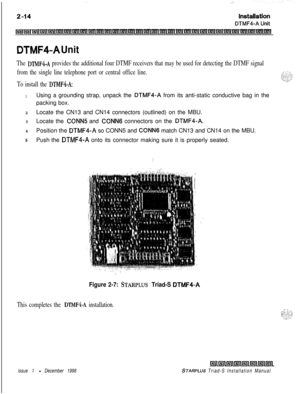 Page 348DTMF4-A Unit
The DTMF4-A provides the additional four DTMF receivers that may be used for detecting the DTMF signal
from the single line telephone port or central office line.
To install the 
DTMF4-A:
1Using a grounding strap, unpack the DTMF4-A from its anti-static conductive bag in the
packing box.
2Locate the CN13 and CN14 connectors (outlined) on the MBU.
3Locate the 
CONN5 and CONNG connectors on the DTMF4-A.4Position the 
DTMF4-A so CONN5 and CONNG match CN13 and CN14 on the MBU.
5Push the DTMF4-A...