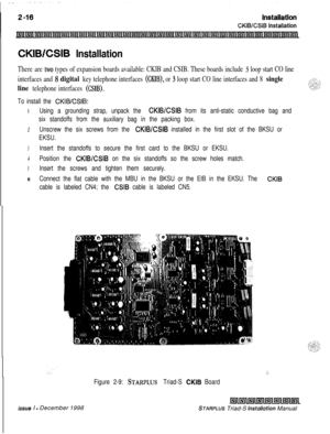 Page 350CKIBESIB Installation
There are two types of expansion boards available: CKIB and CSIB. These boards include 3 loop start CO line
interfaces and 
8 digital key telephone interfaces (MB), or 3 loop start CO line interfaces and 8 single
line 
telephone interfaces (CSIB).
To install the CKIWCSIB:I
Using a grounding strap, unpack the CKIB/CSIB from its anti-static conductive bag and
six standoffs from the auxiliary bag in the packing box.
2Unscrew the six screws from the CKIB/CSIB installed in the first slot...