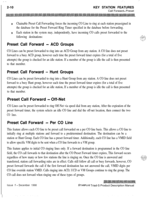 Page 36 I  ... .
.. :.:2-10KEY STATION FEATURES
Call Forward 
- Preset
+Chainable Preset Call Forwarding forces the incoming CO Line to ring at each station preassigned in
the database for the Preset Forward Ring Timer specified in the database before forwarding.
+Each station in the system may, independently, have incoming CO calls preset forwarded to the
following destinations:
Preset Call Forward - ACD Groups
..: -,. . . .+>;.>\/I ._ -- .,‘:-:1-T’.z_
CO Lines can be preset forwarded to ring into an ACD Group...