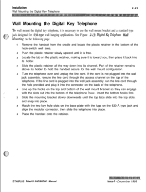 Page 355Installation
Wall Mounting the Digital Key Telephone
2-21
Wall Mounting the Digital Key Telephone
To wall mount the digital key telephone, it is necessary to use the wall mount bracket and a standard type
-Y1’1 : ^
6“L?
jack designed for 630-type wall hanging applications. See Figure 2-13: Digital Kq Telephone Wall
Mounting on the following page.
I
2
3
4
5
6
/
\“I
8
9Remove the handset from the cradle and locate the plastic retainer in the bottom of the
hook-switch well area.
Push the plastic retainer...