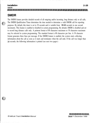 Page 359SMDRThe SMDR feature provides detailed records of all outgoing and/or incoming, long distance only or all calls,
The SMDR Qualification Timer determines the time needed to determine a valid SMDR call for reporting
purposes. By default, this timer is set to 30 seconds and is variable from 
00-60 seconds in one second
increments. This feature is enabled or disabled in system programming. By default, SMDR is disabled and set
to record long distance calls only. A printout format of 80 characters maximum or...