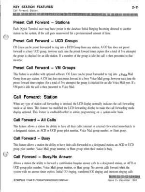 Page 37KEY STATION FEATURESCall Forward: Station
Preset Call Forward - Stations
Each Digital Terminal user may have preset in the database Initial Ringing Incoming directed to another
.r:. _.pc&station in the system, if the call goes unanswered for a predetermined amount of time..;.:-S.Preset Call Forward - UCD Groups
CO Lines can be preset forwarded to ring into a UCD Group from any station, A CO line does not preset
forward to a busy UCD group, however each time the preset forward timer expires (for a total...