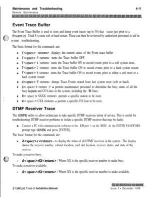 Page 375 IMaintenance and Troubleshooting4-11
Remote Maintenance
lslllnlIsrllnl~lmlmltsjllnllnlrs;ilsllllstllnllnllnlrnlirllInllnllnllnlLE;i(~l~llslllfllL41l~llflllsilllEitLEvent Trace Buffer
The Event Trace Buffer is used to store and dump event traces (up to 30) that occur just prior to a
;.%
c_- .-.-.:STARPLUS Triad-S system soft or hard restart. These can then be reviewed by authorized personnel to aid in
“:‘1;’ system troubleshooting.
The basic format for the commands are:4
4
i.4
\_4
T -displays the current...