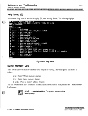 Page 377IMaintenance and Troubleshooting4-13
Remote System Monitor
Lnllnlinli?nl~llnllnr~sillsllInl~llnlinilnllnlll~~~l[nl~l~llsrllr;l~l~l;rlln~~l~l~l~l~l~~
Help Menu (3)
A convenient Help Menu is provided by typing [?I, then pressing [Enter]. The following displays:
Figure 4-4: Help Menu
Dump Memory Data
Three options allow the memory structure to be dumped for viewing. The three options are entered as
follows:
c [c] -Dump CO Line memory structure
s [s] -Dump Station memory structure
d [a] [a] -Dump a memory...