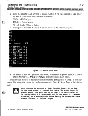 Page 379 I  .--.
Maintenance and Troubleshooting4-15
Remote System Monitor
lnllrrllmltsrllnll;ill~llnl~lI;rll;r(l~l~lllill~l~l~l~ltjtltnl~llnlIrill~lLsll~l~l~lI;ill~l~llsl~
3Enter the specific board, CO line or Station number of the trace desired or type [all], if
all boards, CO lines or Stations events are desired.
001-012 = CO Line port
loo-131 = Station location
All = All Boards, CO lines or Stations
4Press [Enter] to enable the trace. A screen similar to the following displays:
Figure 4-6: Enable Event...