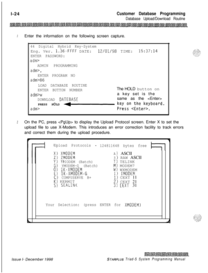 Page 420. .l-24Customer Database Programming
Database Upload/Download Routine
IEnter the information on the following screen capture.
44 Digital Hybrid Key-SystemEng. Ver. 
1.36-FFFF DATE:12/01/98 TIME:15:37:14
ENTER PASSWORD:
adm>
ADMIN PROGRAMMING
adm>,
ENTER PROGRAM NO
adm>86
LOAD DATABASE ROUTINE
ENTER BUTTON NUMBERThe HOLD button on
adm>wa key set is the
DOWNLOAD DATEBASEsame as the 
PRESS HOLD 
+- kS;szn,;;;e;;yboard.
adm>
2On the PC, press  to display the Upload Protocol screen. Enter X to set the
upload...