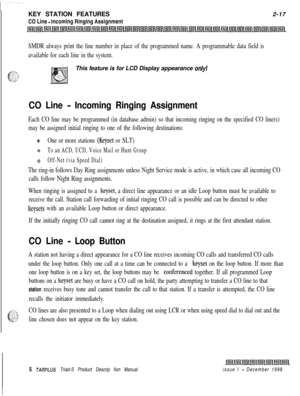 Page 43KEY STATION FEATURES
CO Line - Incoming Ringing Assignment2-17
SMDR always print the line number in place of the programmed name. A programmable data field is
available for each line in the system.This feature is for LCD Display appearance 
only!
CO Line - Incoming Ringing Assignment
Each CO line may be programmed (in database admin) so that incoming ringing on the specified CO line(s)
may be assigned initial ringing to one of the following destinations:
9One or more stations (Keyset or SLT)
+To an ACD,...