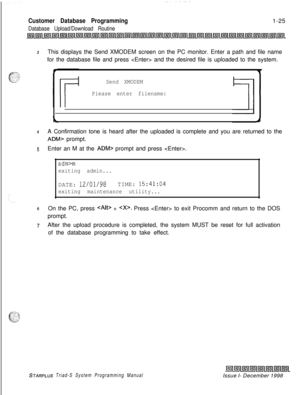 Page 421Customer Database Programming
Database Upload/Download Routine1-25
3This displays the Send XMODEM screen on the PC monitor. Enter a path and file name
for the database file and press  and the desired file is uploaded to the system.
Send XMODEM
Please enter filename:
4A Confirmation tone is heard after the uploaded is complete and you are returned to the
ADM> prompt.
5Enter an M at the ADM> prompt and press .
adm>m
exiting admin...DATE: 
12/01/98TIME: 15:41:04
exiting maintenance utility...
sOn the PC,...