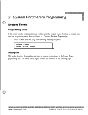 Page 423:
Programming Steps
If the system is in the programming mode, continue using the program codes. If starting to program here,
enter the programming mode. Refer to Chapter 1: Customer Database Programming.
IPress FLASH and dial [Ol]. The following message displays:
SYSTEM TIMERS
ENTER BUTTON NUMBER
.
Description
This section describes the procedures and steps to program system timers in the System Timers
programming area. The buttons on the digital terminal are illustrated on the following page:
issue I-...