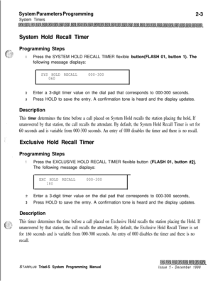 Page 425System Parameters Programming
System Timers2-3
System Hold Recall Timer
Programming StepsIPress the SYSTEM HOLD RECALL TIMER flexible button(FLASH 01, button 1). The
following message displays:
SYS HOLD RECALL000-300
060
2Enter a 3-digit timer value on the dial pad that corresponds to 000-300 seconds.
3Press HOLD to save the entry. A confirmation tone is heard and the display updates.
Description
This timer determines the time before a call placed on System Hold recalls the station placing the hold, If...