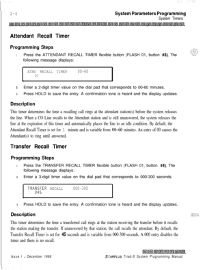Page 4262-4
‘-: :..-.
System Parameters Programming
System Timers
Attendant Recall Timer
Programming Steps
1Press the ATTENDANT RECALL TIMER flexible button (FLASH 01, button #3). The
following message displays:
ATND RECALL TIMER00-6001
6
zEnter a 2-digit timer value on the dial pad that corresponds to 00-60 minutes.
3Press HOLD to save the entry. A confirmation tone is heard and the display updates.
Description
This timer determines the time a recalling call rings at the attendant station(s) before the system...