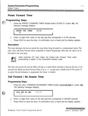 Page 427System Parameters Programming
System Timers
2-5
Preset Forward Timer
_.‘, Programming Steps
e
5. yi;....:_,. 1e.; :.;:’1Press the PRESET FORWARD TIMER flexible button (FLASH 01, button #5). The
following message displays:
I
PRESET FWD TIMER00-9910I
2Enter a 2-digit timer value on the dial pad that corresponds to 01-99 seconds.
3Press HOLD to save the entry. A confirmation tone is heard and the display updates.
Description
This timer determines the time an outside line rings before being forwarded to a...