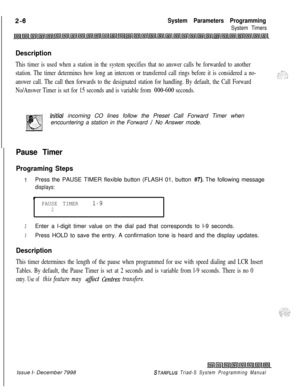 Page 428 ISystem Parameters Programming
System Timers
Description
This timer is used when a station in the system specifies that no answer calls be forwarded to another
station. The timer determines how long an intercom or transferred call rings before it is considered a no-
answer call. The call then forwards to the designated station for handling. By default, the Call Forward
No/Answer Timer is set for 15 seconds and is variable from 
000-600 seconds.
lnifiul incoming CO lines follow the Preset Call Forward...