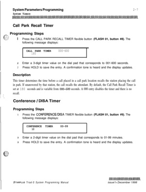 Page 429System Parameters Programming
System Timers
2-7
Call Park Recall Timer
in-., Programming Steps:: ”&ITIPress the CALL PARK RECALL TIMER flexible button (FLASH 01, button #8). The
following message displays:
CALL PARK TIMER000-600180
2Enter a 3-digit timer value on the dial pad that corresponds to 001-600 seconds.
3Press HOLD to save the entry. A confirmation tone is heard and the display updates.
Description
This timer determines the time before a call placed in a call park location recalls the station...