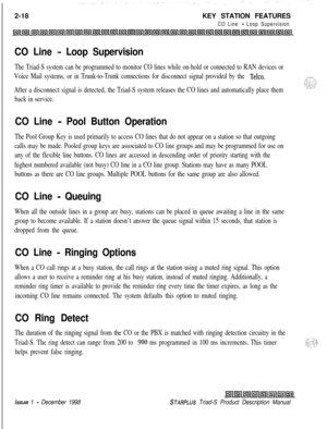 Page 442-18KEY STATION FEATURESCO Line - Loop Supervision
CO Line - Loop Supervision
The Triad-S system can be programmed to monitor CO lines while on-hold or connected to RAN devices or
Voice Mail systems, or in Trunk-to-Trunk connections for disconnect signal provided by the 
Telco.
After a disconnect signal is detected, the Triad-S system releases the CO lines and automatically place them
back in service.
CO Line - Pool Button Operation
The Pool Group Key is used primarily to access CO lines that do not...