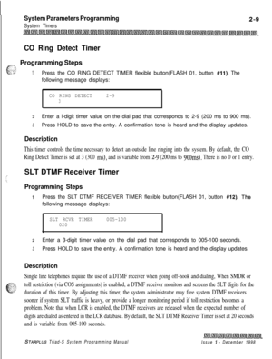 Page 431System Parameters Programming
System Timers
CO Ring Detect Timer
,f?--,
eProgramming Steps
_.y: 7.:2:-1Press the CO RING DETECT TIMER flexible button(FLASH 01, button #ll). The
following message displays:
CO RING DETECT2-93
2Enter a l-digit timer value on the dial pad that corresponds to 2-9 (200 ms to 900 ms).
3Press HOLD to save the entry. A confirmation tone is heard and the display updates.
Description
This timer controls the time necessary to detect an outside line ringing into the system. By...