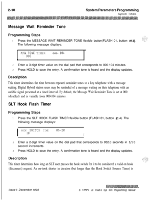 Page 432System Parameters Programming
System Timers
Message Wait Reminder Tone
Programming StepsIPress the MESSAGE WAIT REMINDER TONE flexible button(FLASH 01, button 
#13).The following message displays:
M/WO;;NE TIMERooo- 104
b
2Enter a 3-digit timer value on the dial pad that corresponds to 000-104 minutes.
3Press HOLD to save the entry. A confirmation tone is heard and the display updates.
Description
This timer determines the time between repeated reminder tones to a key telephone with a message
waiting....