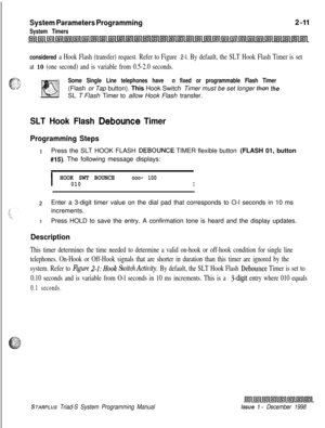 Page 433System Parameters Programming
System Timers
considered 
a Hook Flash (transfer) request. Refer to Figure 2-l. By default, the SLT Hook Flash Timer is set
at 
10 (one second) and is variable from 0.5-2.0 seconds.
Some Single Line telephones have a fixed or programmable Flash Timer(Flash or Tap button). This Hook Switch Timer must be set longer 
than theSL T Flash Timer to allow Hook Flash transfer.
SLT Hook Flash Debounce Timer
Programming Steps
1Press the SLT HOOK FLASH DEBOUNCE TIMER flexible button...