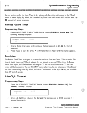 Page 4362-14System Parameters Programming
System Timers
the user receives another ring burst. When the key set user ends the existing call, ringing for the CO call
reverts to normal ringing. By default, the Reminder Ring Timer is set to 00 second and is variable from 
OO-
99 seconds in 1 second increments.
Release Guard Timer
Programming Steps
1Press the RELEASE GUARD TIMER flexible button (FLASH 01, button #19). The
following message displays:
I
RELEASE GUARD01-5003I
2Enter a 2-digit timer value on the dial pad...