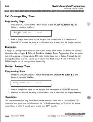Page 4402-18System Parameters Programming
Additional System Timers
Call Coverage Ring Timer
Programming Steps
1Press the CALL CVRG RING TIMER flexible button (FLASH 02, button #3). The
following message displays:
CALLOgOVERAGE RING00-99
a
aEnter a 2-digit timer value on the dial pad that corresponds to 00-99 seconds.
3Press HOLD to save the entry. A confirmation tone is heard and the display updates.
Description
A ringing Call Coverage button enables the user to place another station under a flex button. For...