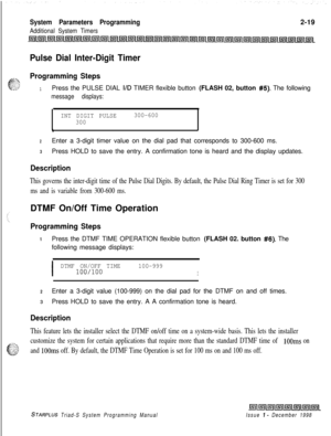 Page 441System Parameters Programming
Additional System Timers2-19
Pulse Dial Inter-Digit Timer
Programming Steps
1Press the PULSE DIAL I/D TIMER flexible button (FLASH 02, button #5). The following
message displays:
INT DIGIT PULSE300-600
300
\
2Enter a 3-digit timer value on the dial pad that corresponds to 300-600 ms.
3Press HOLD to save the entry. A confirmation tone is heard and the display updates.
Description
This governs the inter-digit time of the Pulse Dial Digits. By default, the Pulse Dial Ring Timer...