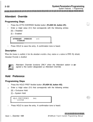 Page 444System Parameters Programming
System Features 1 Programming
Attendant Override
Programming Steps
IPress the ATTN OVERRIDE flexible button (FLASH 05, button #I).
2Enter a l-digit value (O-l) that corresponds with the following entries:
[0] = Disabled
[I] = Enabled
ATTENDANT OVERRIDEo-1DISABLED
3Press HOLD to save the entry. A confirmation tone is heard.
Description
When this feature is enabled, it lets the attendant override a busy station or a station in DND. By default,
Attendant Override is...