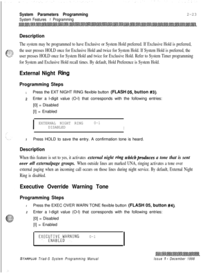 Page 445System Parameters Programming
System Features 1 Programming2-23
Description
The system may be programmed to have Exclusive or System Hold preferred. If Exclusive Hold is preferred,
the user presses HOLD once for Exclusive Hold and twice for System Hold. If System Hold is preferred, the
user presses HOLD once for System Hold and twice for Exclusive Hold. Refer to System Timer programming
for System and Exclusive Hold recall times. By default, Hold Preference is System Hold.
External Night Ring
Programming...