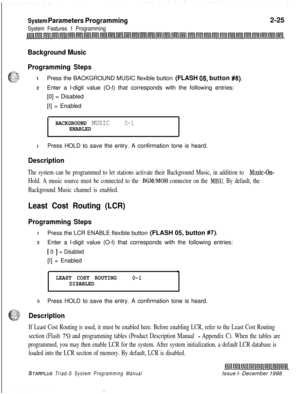 Page 447System Parameters Programming
System Features 1 Programming2-25
Background Music
Programming Steps
T~::*$.
f&,‘.::”1;...Press the BACKGROUND MUSIC flexible button (FLASH 05. button #6).
zEnter a l-digit value (O-l) that corresponds with the following entries:
[0] = Disabled
[I] = Enabled
BACKGROUND MUSICO-lENABLED
3Press HOLD to save the entry. A confirmation tone is heard.
Description
The system can be programmed to let stations activate their Background Music, in addition to Music-On-
Hold. A music...