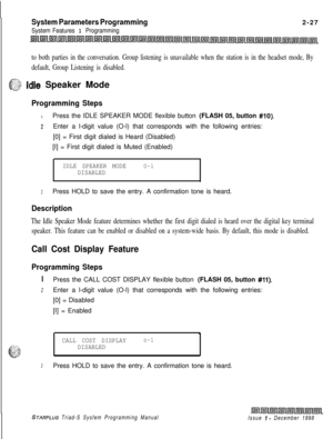 Page 449System Parameters Programming
System Features 1 Programming2-27
to both parties in the conversation. Group listening is unavailable when the station is in the headset mode, By
default, Group Listening is disabled.
y--,
c-2; Idle Speaker Mode
Programming Steps
IPress the IDLE SPEAKER MODE flexible button (FLASH 05, button #IO).
2Enter a l-digit value (O-l) that corresponds with the following entries:
[0] = First digit dialed is Heard (Disabled)
[I] = First digit dialed is Muted (Enabled)
IDLE SPEAKER...