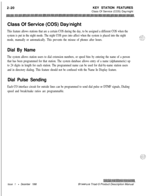 Page 46KEY STATION FEATURES
Class Of Service (COS) Day/night
Class Of Service (COS) Day/nightThis feature allows stations that are a certain COS during the day, to be assigned a different COS when the
system is put in the night mode. The night COS goes into affect when the system is placed into the night
mode, manually or automatically. This prevents the misuse of phones after hours.
Dial By Name
The system allows station users to dial extension numbers, or speed bins by entering the name of a person
that has...