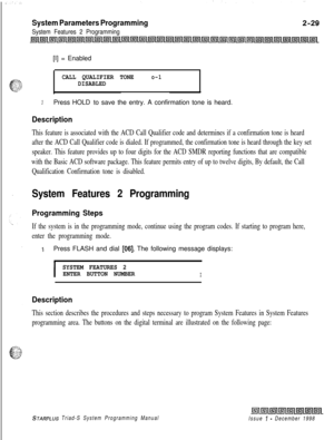 Page 451System Parameters Programming
System Features 2 Programming[I] = Enabled
CALL QUALIFIER TONEo-1DISABLED
3Press HOLD to save the entry. A confirmation tone is heard.
Description
This feature is associated with the ACD Call Qualifier code and determines if a confirmation tone is heard
after the ACD Call Qualifier code is dialed. If programmed, the confirmation tone is heard through the key set
speaker. This feature provides up to four digits for the ACD SMDR reporting functions that are compatible
with the...