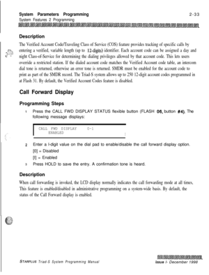 Page 455System Parameters Programming
System Features 2 Programming2-33
I
Description
The Verified Account Code/Traveling Class of Service (COS) feature provides tracking of specific calls by
-cc..- :x.:‘-.c--v1.-.z’:entering a verified, variable length (up to 12-digits) identifier. Each account code can be assigned a day and
night Class-of-Service for determining the dialing privileges allowed by that account code. This lets users
override a restricted station. If the dialed account code matches the Verified...