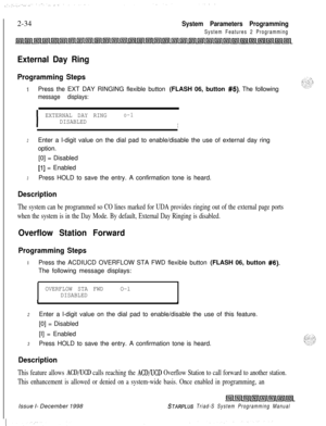 Page 4562-34System Parameters Programming
System Features 2 Programming
External Day Ring
Programming Steps
iPress the EXT DAY RINGING flexible button (FLASH 06, button #5). The following
message displays:
I
EXTERNAL DAY RINGo-1
DISABLEDI
2Enter a l-digit value on the dial pad to enable/disable the use of external day ring
option.
[0] = Disabled
[l] = Enabled
3Press HOLD to save the entry. A confirmation tone is heard.
Description
The system can be programmed so CO lines marked for UDA provides ringing out of...