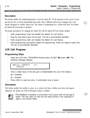 Page 458 I:..2-36
System Parameters Programming
System Features 2 Programming
Description
This feature enables the installer/programmer to lock the station ID of all extensions on the system. It also
prevents the loss of station programming that results when a different station type is plugged into a port
already designated as another station type. This feature is programmed on a system-wide basis. By default,
the Station ID Lock feature is disabled.
The proper procedure(s) for changing the Station ID with the...