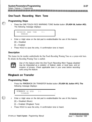 Page 459System Parameters Programming
System Features 2 Programming2-37
One-Touch Recording Warn Tone
Programming StepsPress the ONE-TOUCH RCD WARNING TONE flexible button (FLASH 06, button #IO).
The following message displays:
.
RECORDING WARN TONEO-lENABLED
\
2Enter a l-digit value on the dial pad to enable/disable the use of this feature.
[0] = Disabled
[I] = Enabled
3Press HOLD to save the entry. A confirmation tone is heard.
Description
This feature lets the installer enable/disable the One-Touch Recording...