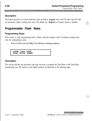 Page 460: --..-..2-38
System Parameters Programming
Programmable Flash Rates
Description
This feature provides on a system-wide basis music on hold or ringback tone to the CO caller when CO calls
are transferred. Callers currently hear music. By default, the 
Ringback on Transfer feature is disabled.
Programmable Flash Rates
Programming Steps
If the system is in the programming mode, continue using the program codes. If starting to program here,
enter the programming mode.
1Press FLASH and dial [07]. The...