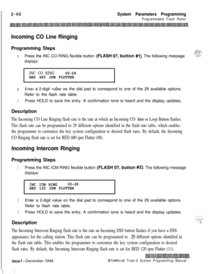 Page 462 I2-40System Parameters Programming
Programmable Flash Rates
Incoming CO Line Ringing
Programming Steps_.,cT:.ze>;p:.>:q I>
1Press the INC CO RING flexible button (FLASH 07. button #I). The following message“?‘..-L..-
displays:
INC CO RING00-28
RED 480 IPM FLUTTER
zEnter a 2-digit value on the dial pad to correspond to one of the 29 available options.
Refer to the flash rate table.
3Press HOLD to save the entry. A confirmation tone is heard and the display updates.
Description
The Incoming CO Line...