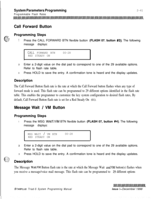 Page 463System Parameters Programming
Programmable Flash Rates
2-41
Call Forward Button
*-.-.
c-
Programming Steps,:-.:a-‘:..::~T~CYZ-1Press the CALL FORWARD BTN flexible button (FLASH 07. button #3). The following
message displays:
CALL FORWARD BTN00-28
RED STEADY ON
zEnter a 2-digit value on the dial pad to correspond to one of the 29 available options.
Refer to flash rate table.
3Press HOLD to save the entry. A confirmation tone is heard and the display updates.
Description
The Call Forward Button flash rate...