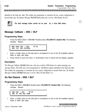 Page 4642-42System Parameters Programming
Programmable Flash Rates
identified in the flash rate table. This enables the programmer to customize the key system configuration to
desired flash rates. By default, Message 
Wait/I’M Button flash rate is set for a Red Steady On (01).
The fixed message button should not be used US u Voice Mail button.
Message Callback - DSS / BLF
Programming Steps
1Press the MSG CBCK - DSS/BLF flexible button (FLASH 07, button #5). The following
message displays:
MSG CBCK DSS /...