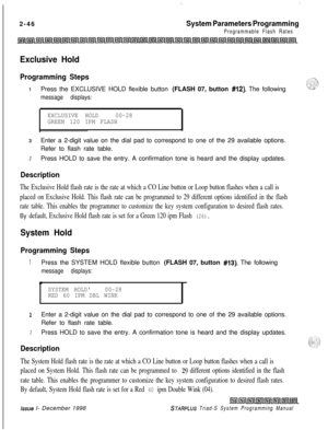 Page 468;._-2-46
System Parameters Programming
Programmable Flash Rates
Exclusive Hold
Programming Steps
1Press the EXCLUSIVE HOLD flexible button (FLASH 07, button #12). The following
message displays:
EXCLUSIVE HOLD00-28
GREEN 120 IPM FLASH
zEnter a 2-digit value on the dial pad to correspond to one of the 29 available options.
Refer to flash rate table.
3Press HOLD to save the entry. A confirmation tone is heard and the display updates.
Description
The Exclusive Hold flash rate is the rate at which a CO Line...