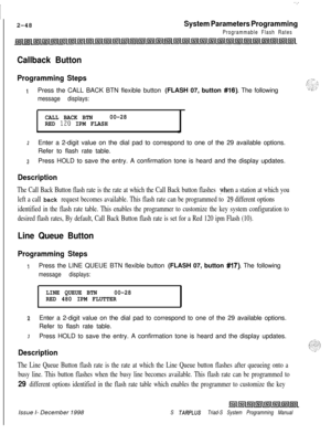 Page 470.:
I2-48
System Parameters Programming
Programmable Flash Rates
Callback Button
Programming Steps
IPress the CALL BACK BTN flexible button (FLASH 07, button #16). The following
message displays:
CALL BACK BTN00-28
RED 120 IPM FLASH
2Enter a 2-digit value on the dial pad to correspond to one of the 29 available options.
Refer to flash rate table.
3Press HOLD to save the entry. A confirmation tone is heard and the display updates.
Description
The Call Back Button flash rate is the rate at which the Call...