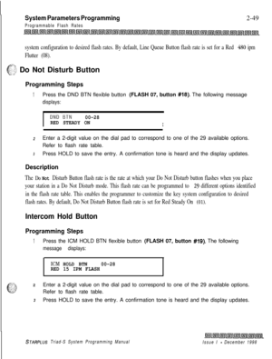 Page 471System Parameters Programming
Programmable Flash Rates2-49
system configuration to desired flash rates. By default, Line Queue Button flash rate is set for a Red 480 ipm
Flutter (08).
.-i
e”$,$ Do Not Disturb Button
Programming Steps
1Press the DND BTN flexible button (FLASH 07, button #18). The following message
displays:
I
DND.BTN00-28
RED STEADY ON
I
2Enter a 2-digit value on the dial pad to correspond to one of the 29 available options.
Refer to flash rate table.
3Press HOLD to save the entry. A...