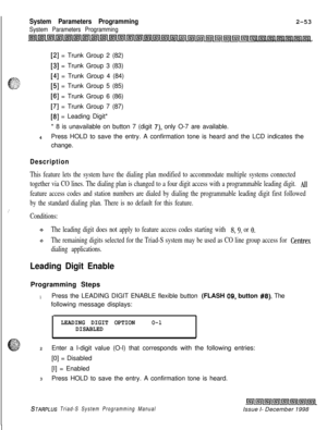 Page 475System Parameters Programming
System Parameters Programming2-53
[2] = Trunk Group 2 (82)
[3] = Trunk Group 3 (83)
[4] = Trunk Group 4 (84)
[5] = Trunk Group 5 (85)
[6] = Trunk Group 6 (86)
[7] = Trunk Group 7 (87)
[8] = Leading Digit*
* 8 is unavailable on button 7 (digit 
7), only O-7 are available.
4Press HOLD to save the entry. A confirmation tone is heard and the LCD indicates the
change.
Description
This feature lets the system have the dialing plan modified to accommodate multiple systems...