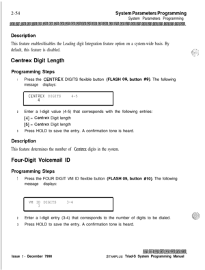 Page 4762-54System Parameters Programming
System Parameters Programming
Description
This feature enables/disables the Leading digit Integration feature option on a system-wide basis. By
default, this feature is disabled.
Centrex Digit Length
Programming Steps
1Press the CENTREX DIGITS flexible button (FLASH 09. button #9). The following
message displays:
CENT;EX DIGITS4-5
2Enter a l-digit value (4-5) that corresponds with the following entries:
[4] = Centrex Digit length
[5] = Centrex Digit length
3Press HOLD to...